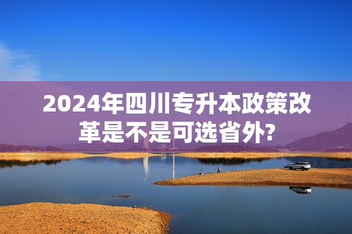 2024年四川专升本政策改革是不是可选省外?