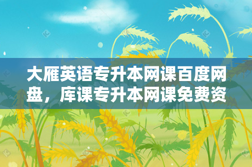大雁英语专升本网课百度网盘，库课专升本网课免费资源百度网盘