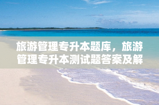 旅游管理专升本题库，旅游管理专升本测试题答案及解析