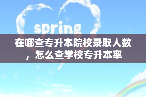 在哪查专升本院校录取人数，怎么查学校专升本率