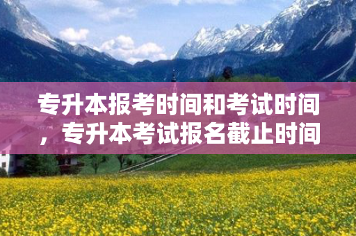专升本报考时间和考试时间，专升本考试报名截止时间