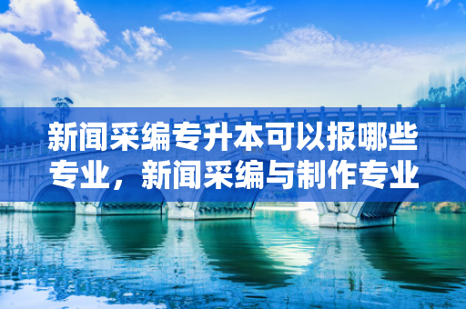 新闻采编专升本可以报哪些专业，新闻采编与制作专业专升本对口专业
