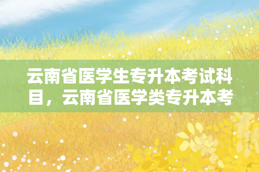 云南省医学生专升本考试科目，云南省医学类专升本考试考哪些科目