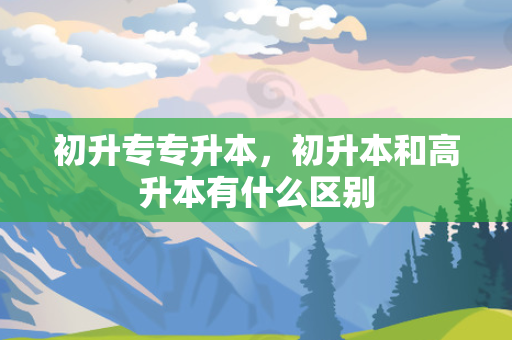 初升专专升本，初升本和高升本有什么区别