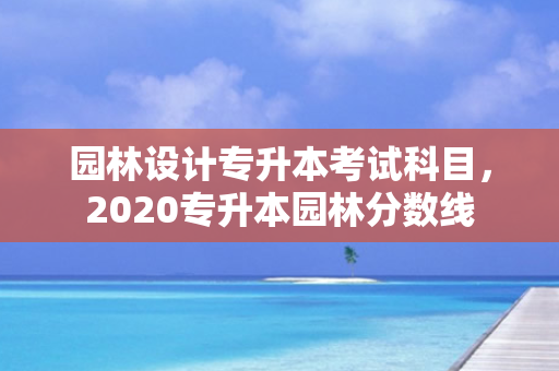园林设计专升本考试科目，2020专升本园林分数线