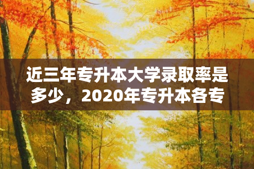 近三年专升本大学录取率是多少，2020年专升本各专业录取率