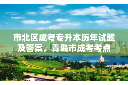 市北区成考专升本历年试题及答案，青岛市成考考点