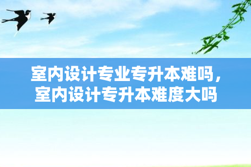 室内设计专业专升本难吗，室内设计专升本难度大吗