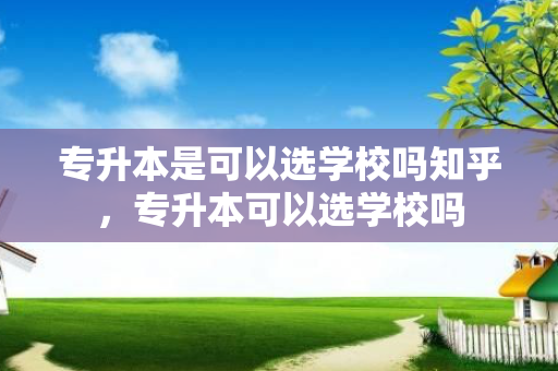 专升本是可以选学校吗知乎，专升本可以选学校吗