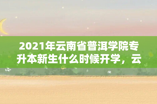 2021年云南省普洱学院专升本新生什么时候开学，云南专升本普洱学院