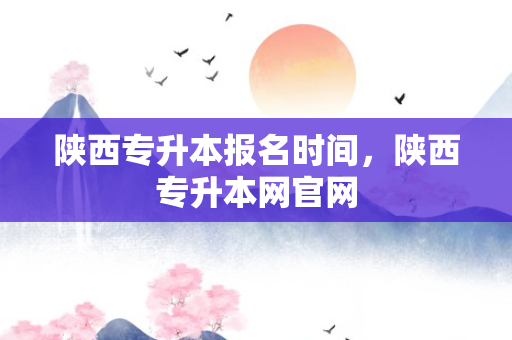陕西专升本报名时间，陕西专升本网官网