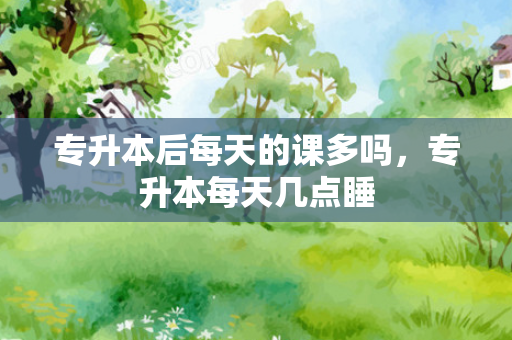 专升本后每天的课多吗，专升本每天几点睡