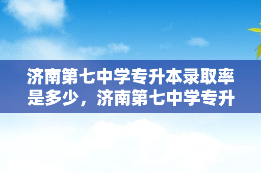 济南第七中学专升本录取率是多少，济南第七中学专升本录取率高吗