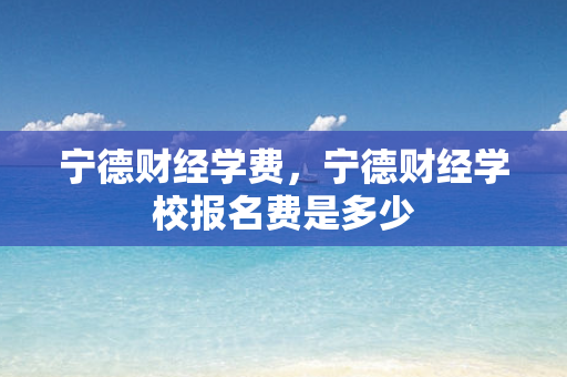 宁德财经学费，宁德财经学校报名费是多少