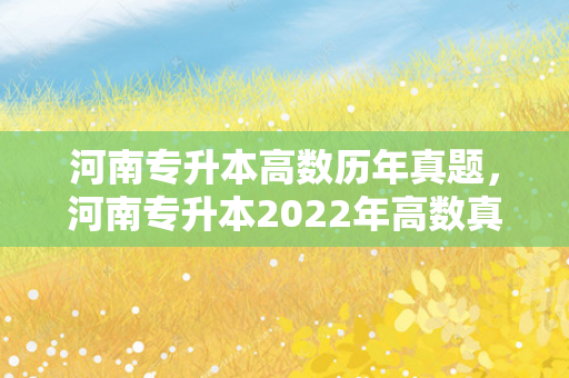 河南专升本高数历年真题，河南专升本2022年高数真题答案