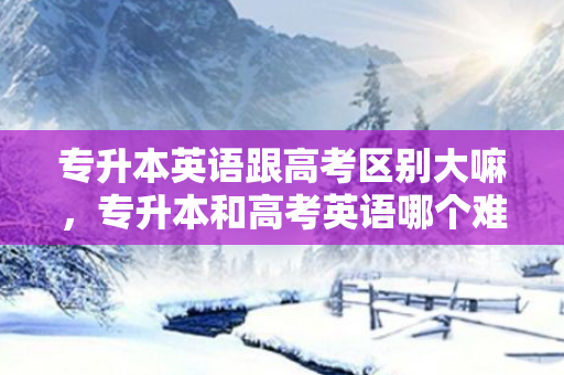 专升本英语跟高考区别大嘛，专升本和高考英语哪个难度大