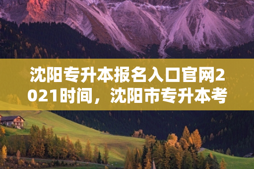 沈阳专升本报名入口官网2021时间，沈阳市专升本考试时间