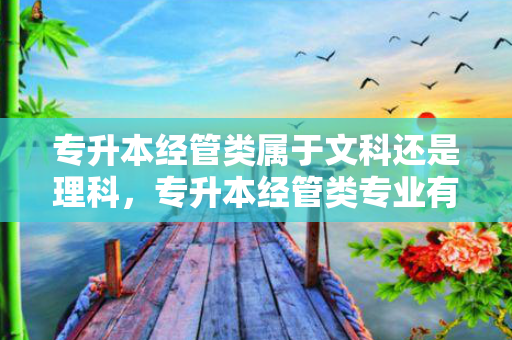 专升本经管类属于文科还是理科，专升本经管类专业有哪些