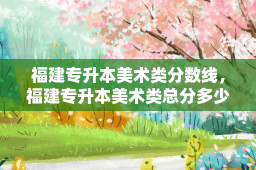 福建专升本美术类分数线，福建专升本美术类总分多少