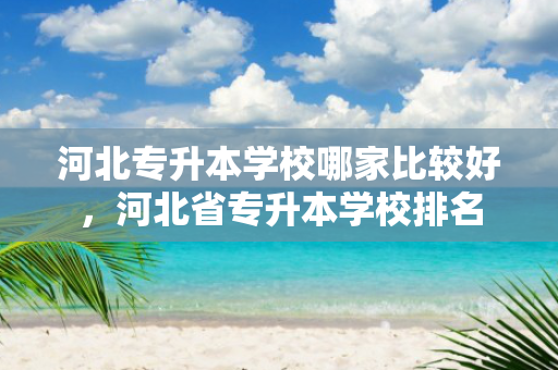 河北专升本学校哪家比较好，河北省专升本学校排名