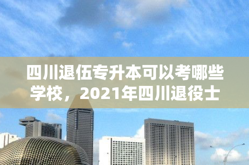 四川退伍专升本可以考哪些学校，2021年四川退役士兵专升本政策
