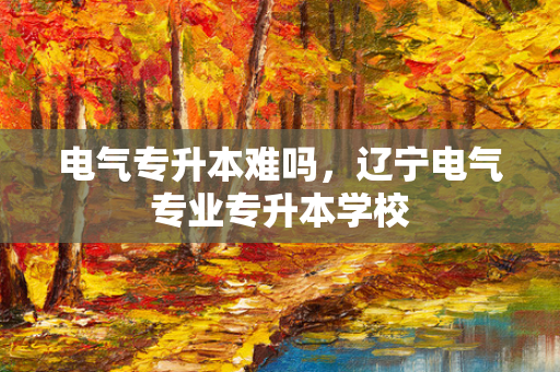 电气专升本难吗，辽宁电气专业专升本学校