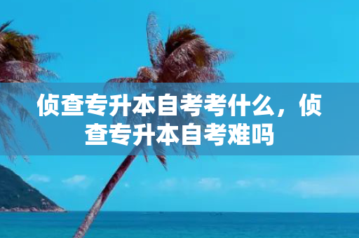 侦查专升本自考考什么，侦查专升本自考难吗