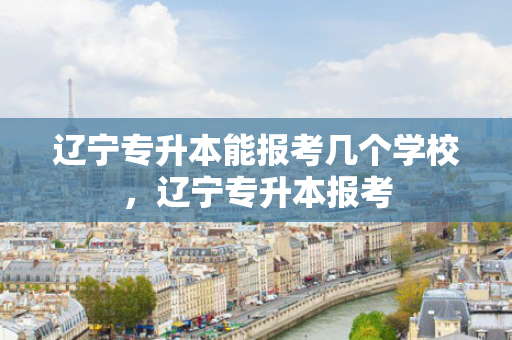 辽宁专升本能报考几个学校，辽宁专升本报考