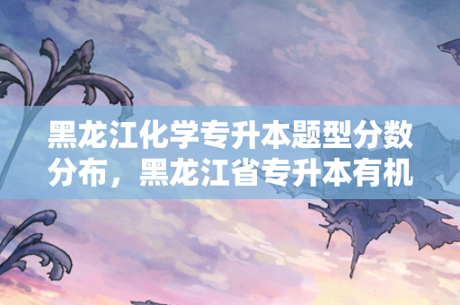 黑龙江化学专升本题型分数分布，黑龙江省专升本有机化学无机化学