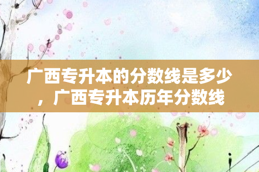 广西专升本的分数线是多少，广西专升本历年分数线