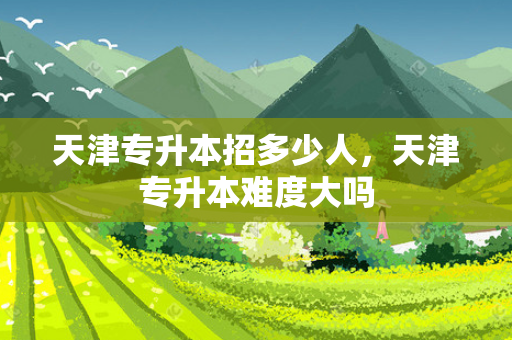 天津专升本招多少人，天津专升本难度大吗