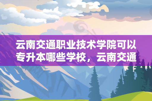 云南交通职业技术学院可以专升本哪些学校，云南交通职业技术学校可以专升本吗