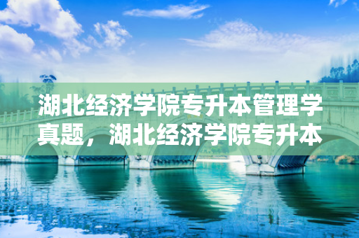 湖北经济学院专升本管理学真题，湖北经济学院专升本经济学原理