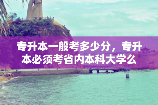 专升本一般考多少分，专升本必须考省内本科大学么