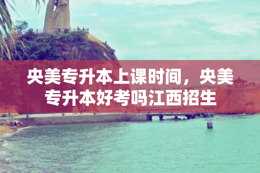 央美专升本上课时间，央美专升本好考吗江西招生