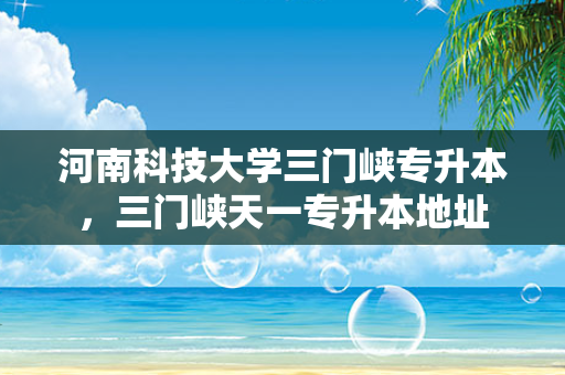 河南科技大学三门峡专升本，三门峡天一专升本地址