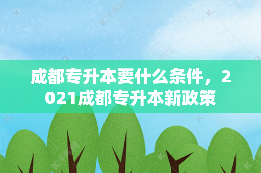 成都专升本要什么条件，2021成都专升本新政策
