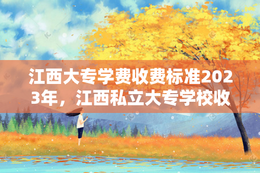 江西大专学费收费标准2023年，江西私立大专学校收费标准表