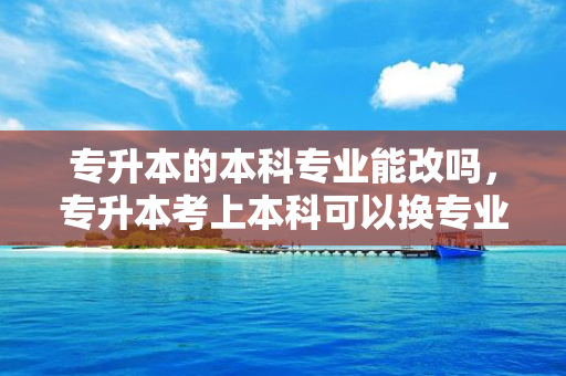 专升本的本科专业能改吗，专升本考上本科可以换专业吗
