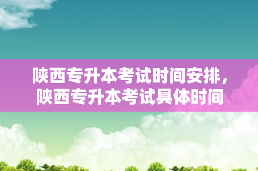 陕西专升本考试时间安排，陕西专升本考试具体时间