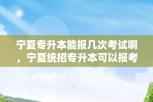 宁夏专升本能报几次考试啊，宁夏统招专升本可以报考的大学