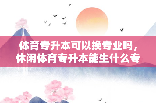 体育专升本可以换专业吗，休闲体育专升本能生什么专业