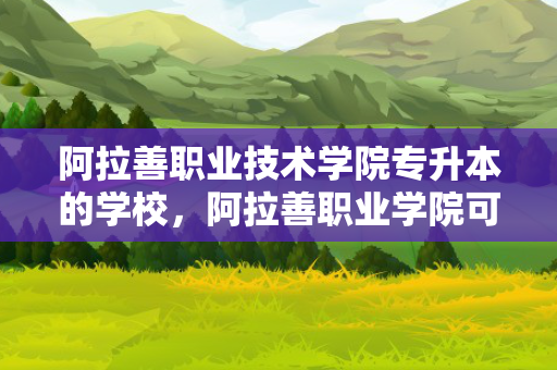 阿拉善职业技术学院专升本的学校，阿拉善职业学院可以专升本吗