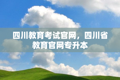 四川教育考试官网，四川省教育官网专升本