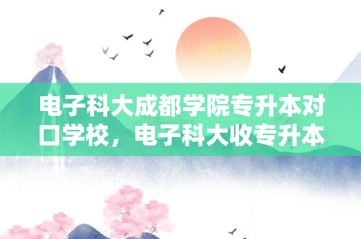电子科大成都学院专升本对口学校，电子科大收专升本吗