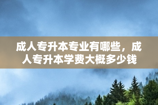 成人专升本专业有哪些，成人专升本学费大概多少钱