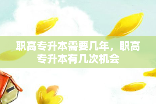职高专升本需要几年，职高专升本有几次机会