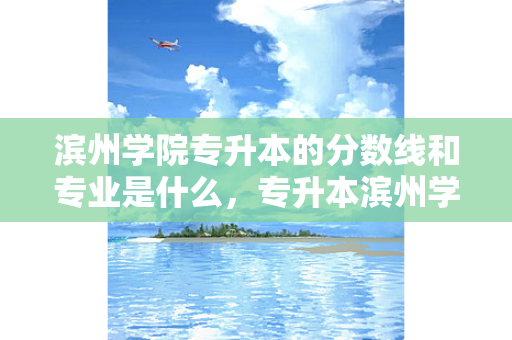 滨州学院专升本的分数线和专业是什么，专升本滨州学院历年分数线