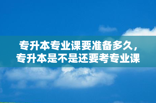 专升本专业课要准备多久，专升本是不是还要考专业课