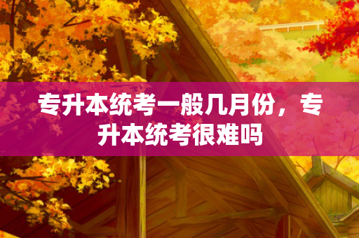 专升本统考一般几月份，专升本统考很难吗